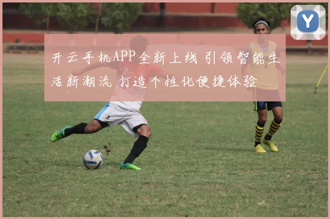 开云手机APP全新上线 引领智能生活新潮流 打造个性化便捷体验